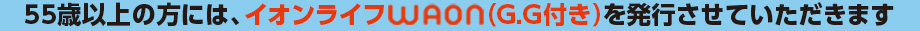 55歳以上の方には、イオンライフWAON(G.G付き)を発行させていただきます