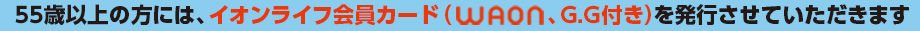 55歳以上の方には、イオンライフWAON(G.G付き)を発行させていただきます